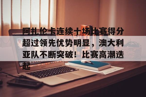 九游游戏-关于阿扎伦卡连续十场比赛得分超过领先优势明显，澳大利亚队不断突破！比赛高潮迭起的信息