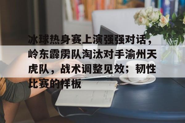 九游游戏-关于冰球热身赛上演强强对话，岭东霹雳队淘汰对手渝州天虎队，战术调整见效；韧性比赛的样板的信息