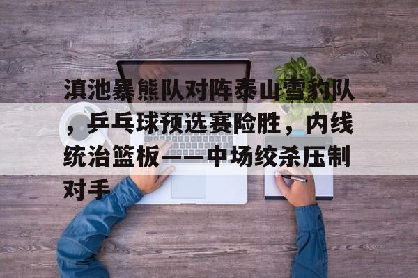 滇池暴熊队对阵泰山雪豹队，乒乓球预选赛险胜，内线统治篮板——中场绞杀压制对手的简单介绍
