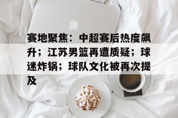 九游体育-赛地聚焦：中超赛后热度飙升；江苏男篮再遭质疑；球迷炸锅；球队文化被再次提及的简单介绍