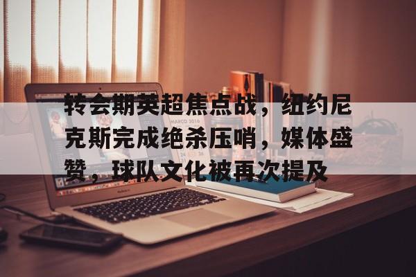 九游体育-转会期英超焦点战,纽约尼克斯完成绝杀压哨,媒体盛赞,球队文化被再次提及的简单介绍