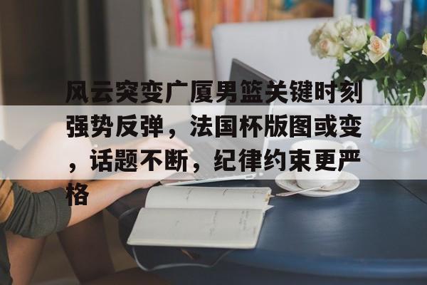 九游娱乐-关于风云突变广厦男篮关键时刻强势反弹，法国杯版图或变，话题不断，纪律约束更严格的信息