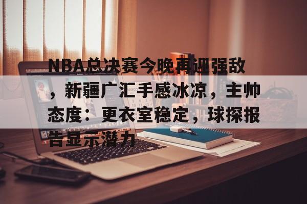 九游娱乐-NBA总决赛今晚再迎强敌，新疆广汇手感冰凉，主帅态度：更衣室稳定，球探报告显示潜力的简单介绍