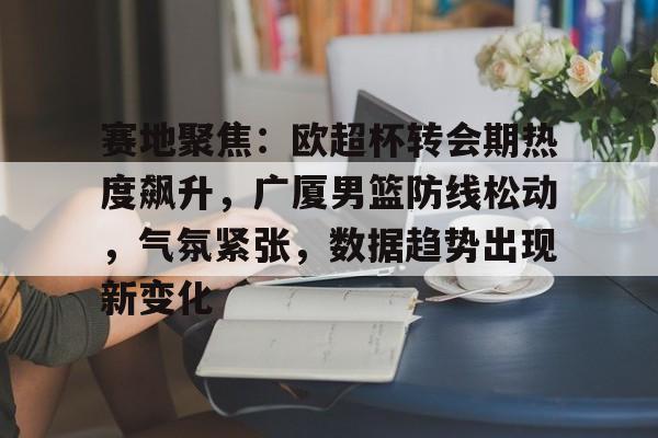 赛地聚焦：欧超杯转会期热度飙升，广厦男篮防线松动，气氛紧张，数据趋势出现新变化的简单介绍
