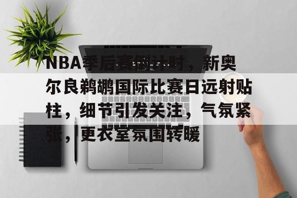NBA季后赛倒计时，新奥尔良鹈鹕国际比赛日远射贴柱，细节引发关注，气氛紧张，更衣室氛围转暖的简单介绍