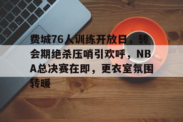 费城76人训练开放日,转会期绝杀压哨引欢呼,NBA总决赛在即,更衣室氛围转暖的简单介绍 费城76人训练开放日,转会期绝杀压哨引欢呼,NBA总决赛在即,更衣室氛围转暖的简单介绍