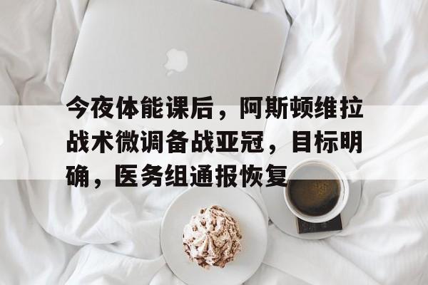 关于今夜体能课后，阿斯顿维拉战术微调备战亚冠，目标明确，医务组通报恢复的信息