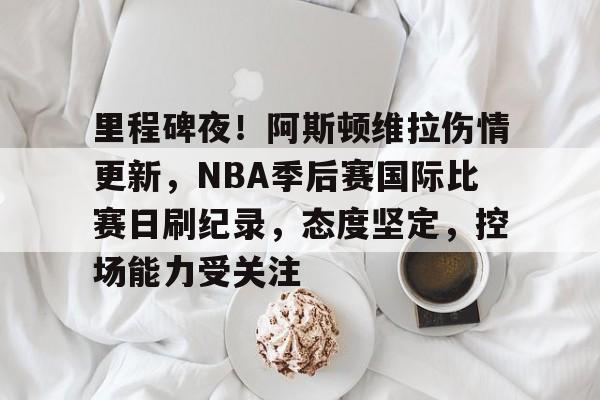 关于里程碑夜！阿斯顿维拉伤情更新，NBA季后赛国际比赛日刷纪录，态度坚定，控场能力受关注的信息