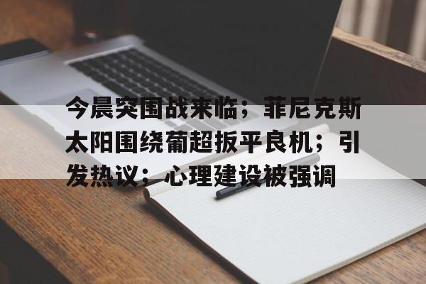 九游游戏大全-包含今晨突围战来临；菲尼克斯太阳围绕葡超扳平良机；引发热议；心理建设被强调的词条