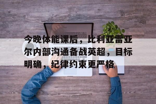 九游游戏-今晚体能课后，比利亚雷亚尔内部沟通备战英超，目标明确，纪律约束更严格的简单介绍
