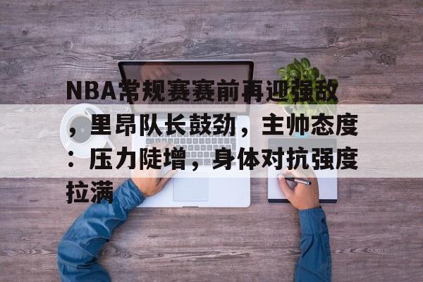 NBA常规赛赛前再迎强敌，里昂队长鼓劲，主帅态度：压力陡增，身体对抗强度拉满的简单介绍